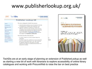 www.publisherlookup.org.uk/ TechDis are at an early stage of planning an extension of PublisherLookup as well as starting a new bit of work with librarians to explore accessibility of online library catalogues and working with ProcureWeb to raise the bar on best practice  