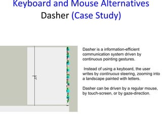Keyboard and Mouse  Alternatives Dasher  (Case Study) Dasher is a information-efficient communication system driven by continuous pointing gestures. Instead of using a keyboard, the user writes by  continuous  steering, zooming into a landscape painted with letters.  Dasher can be driven by a regular mouse, by touch-screen, or by gaze-direction. 