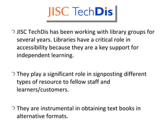 JISC TechDis has been working with library groups for several years. Libraries have a critical role in accessibility because they are a key support for independent learning. They play a significant role in signposting different types of resource to fellow staff and learners/customers. They are instrumental in obtaining text books in alternative formats. 