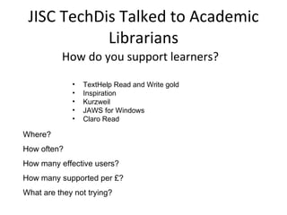 JISC TechDis Talked to Academic Librarians How do you support learners? TextHelp Read and Write gold Inspiration Kurzweil JAWS for Windows Claro Read Where?  How often?  How many effective users?  How many supported per £?  What are they not trying? 
