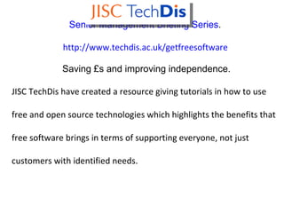 Senior Management Briefing Series .  http:// www.techdis.ac.uk/getfreesoftware   Saving £s and improving independence. JISC TechDis have created a resource giving tutorials in how to use  free and open source technologies which highlights the benefits that free software brings in terms of supporting everyone, not just customers with identified needs. 
