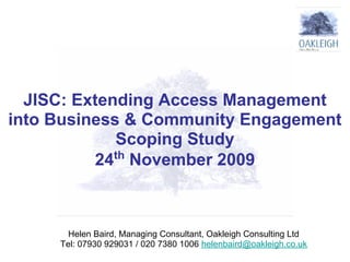 JISC: Extending Access Management
into Business & Community Engagement
             Scoping Study
             th
          24 November 2009



       Helen Baird, Managing Consultant, Oakleigh Consulting Ltd
     Tel: 07930 929031 / 020 7380 1006 helenbaird@oakleigh.co.uk
 