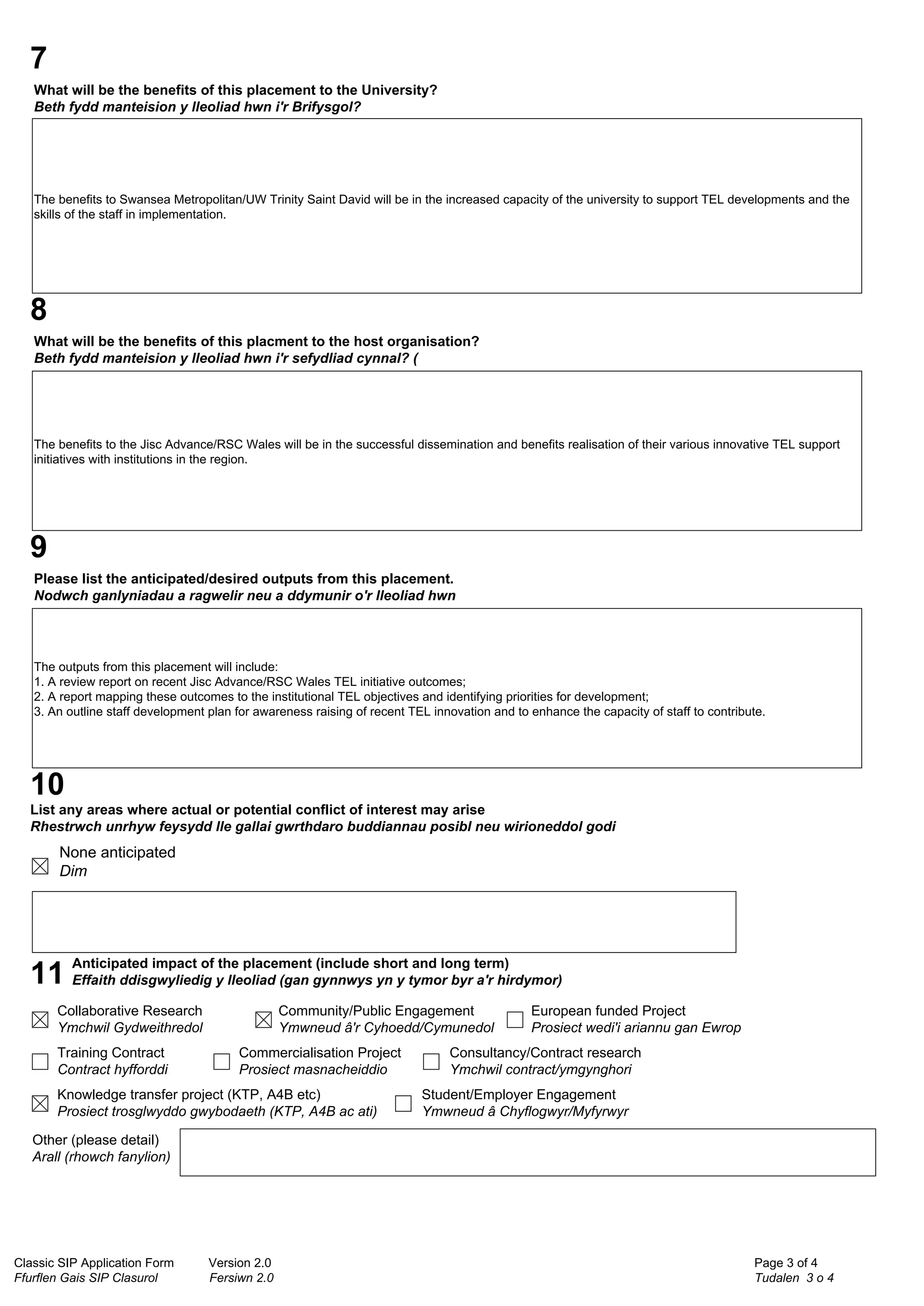 Classic SIP Application Form Version 2.0
Ffurflen Gais SIP Clasurol Fersiwn 2.0
Page 3 of 4
Tudalen 3 o 4
7
What will be the benefits of this placement to the University?
Beth fydd manteision y lleoliad hwn i'r Brifysgol?
The benefits to Swansea Metropolitan/UW Trinity Saint David will be in the increased capacity of the university to support TEL developments and the
skills of the staff in implementation.
8
What will be the benefits of this placment to the host organisation?
Beth fydd manteision y lleoliad hwn i'r sefydliad cynnal? (
The benefits to the Jisc Advance/RSC Wales will be in the successful dissemination and benefits realisation of their various innovative TEL support
initiatives with institutions in the region.
9
Please list the anticipated/desired outputs from this placement.
Nodwch ganlyniadau a ragwelir neu a ddymunir o'r lleoliad hwn
The outputs from this placement will include:
1. A review report on recent Jisc Advance/RSC Wales TEL initiative outcomes;
2. A report mapping these outcomes to the institutional TEL objectives and identifying priorities for development;
3. An outline staff development plan for awareness raising of recent TEL innovation and to enhance the capacity of staff to contribute.
10
List any areas where actual or potential conflict of interest may arise
Rhestrwch unrhyw feysydd lle gallai gwrthdaro buddiannau posibl neu wirioneddol godi
None anticipated
Dim
11
Anticipated impact of the placement (include short and long term)
Effaith ddisgwyliedig y lleoliad (gan gynnwys yn y tymor byr a'r hirdymor)
Collaborative Research
Ymchwil Gydweithredol
Community/Public Engagement
Ymwneud â'r Cyhoedd/Cymunedol
European funded Project
Prosiect wedi'i ariannu gan Ewrop
Training Contract
Contract hyfforddi
Commercialisation Project
Prosiect masnacheiddio
Consultancy/Contract research
Ymchwil contract/ymgynghori
Knowledge transfer project (KTP, A4B etc)
Prosiect trosglwyddo gwybodaeth (KTP, A4B ac ati)
Student/Employer Engagement
Ymwneud â Chyflogwyr/Myfyrwyr
Other (please detail)
Arall (rhowch fanylion)
 