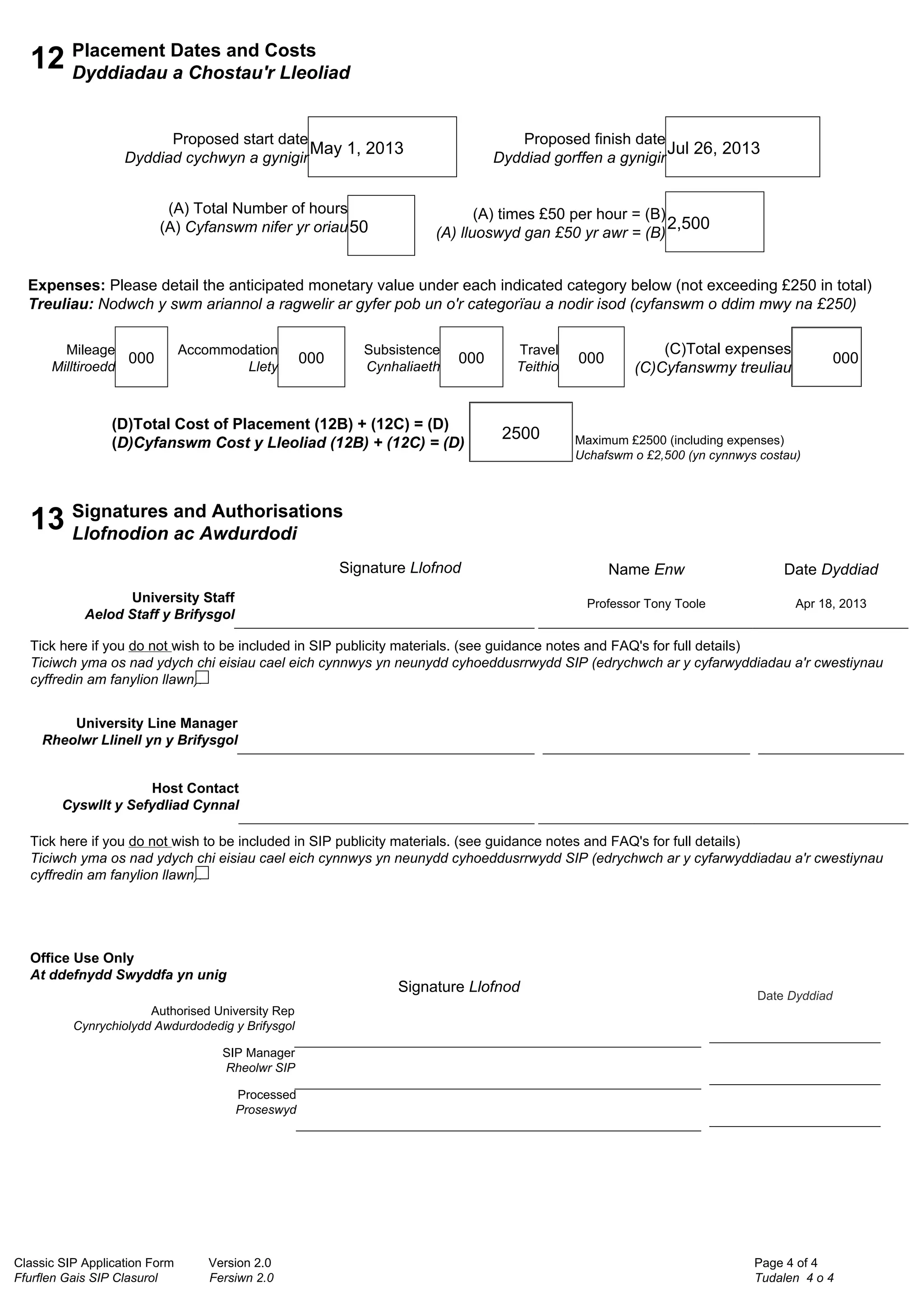 Classic SIP Application Form Version 2.0
Ffurflen Gais SIP Clasurol Fersiwn 2.0
Page 4 of 4
Tudalen 4 o 4
12 Placement Dates and Costs
Dyddiadau a Chostau'r Lleoliad
Proposed start date
Dyddiad cychwyn a gynigir
May 1, 2013
Proposed finish date
Dyddiad gorffen a gynigir
Jul 26, 2013
(A) Total Number of hours
(A) Cyfanswm nifer yr oriau50
(A) times £50 per hour = (B)
(A) lluoswyd gan £50 yr awr = (B)
2,500
Expenses: Please detail the anticipated monetary value under each indicated category below (not exceeding £250 in total)
Treuliau: Nodwch y swm ariannol a ragwelir ar gyfer pob un o'r categorïau a nodir isod (cyfanswm o ddim mwy na £250)
Mileage
Milltiroedd
000
Accommodation
Llety
000
Subsistence
Cynhaliaeth
000
Travel
Teithio
000
(D)Total Cost of Placement (12B) + (12C) = (D)
(D)Cyfanswm Cost y Lleoliad (12B) + (12C) = (D)
2500
(C)Total expenses
(C)Cyfanswmy treuliau
000
Maximum £2500 (including expenses)
Uchafswm o £2,500 (yn cynnwys costau)
13 Signatures and Authorisations
Llofnodion ac Awdurdodi
Signature Llofnod
University Staff
Aelod Staff y Brifysgol
Name Enw
Professor Tony Toole
Date Dyddiad
Apr 18, 2013
Tick here if you do not wish to be included in SIP publicity materials. (see guidance notes and FAQ's for full details)
Ticiwch yma os nad ydych chi eisiau cael eich cynnwys yn neunydd cyhoeddusrrwydd SIP (edrychwch ar y cyfarwyddiadau a'r cwestiynau
cyffredin am fanylion llawn).
University Line Manager
Rheolwr Llinell yn y Brifysgol
Host Contact
Cyswllt y Sefydliad Cynnal
Tick here if you do not wish to be included in SIP publicity materials. (see guidance notes and FAQ's for full details)
Ticiwch yma os nad ydych chi eisiau cael eich cynnwys yn neunydd cyhoeddusrrwydd SIP (edrychwch ar y cyfarwyddiadau a'r cwestiynau
cyffredin am fanylion llawn).
Office Use Only
At ddefnydd Swyddfa yn unig
Signature Llofnod
Authorised University Rep
Cynrychiolydd Awdurdodedig y Brifysgol
Date Dyddiad
SIP Manager
Rheolwr SIP
Processed
Proseswyd
Tony Toole
Digitally signed by Tony Toole
DN: cn=Tony Toole, o=Swansea Metropolitan,
ou=Commercial Services,
email=tony.toole@smu.ac.uk, c=GB
Date: 2013.04.18 10:25:47 +01'00'
 