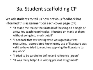 3a. Student scaffolding CP
We ask students to tell us how previous feedback has
informed this assignment on each cover page (CP)
• “It made me realise that instead of focusing on a single or
a few key teaching principles, I focused on many of them
without going into much detail”
• “Feedback that my writing style was agreeable was
reassuring. I appreciated knowing my use of literature was
valid so have tried to continue applying the literature to
my work”
• “I tried to be careful to define and reference jargon”
• “It was really helpful in writing present assignment”
 