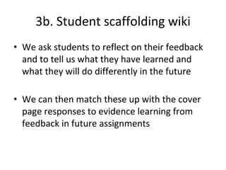 3b. Student scaffolding wiki
• We ask students to reflect on their feedback
and to tell us what they have learned and
what they will do differently in the future
• We can then match these up with the cover
page responses to evidence learning from
feedback in future assignments
 