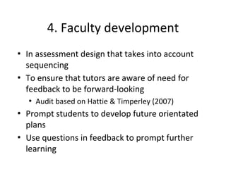 4. Faculty development
• In assessment design that takes into account
sequencing
• To ensure that tutors are aware of need for
feedback to be forward-looking
• Audit based on Hattie & Timperley (2007)
• Prompt students to develop future orientated
plans
• Use questions in feedback to prompt further
learning
 