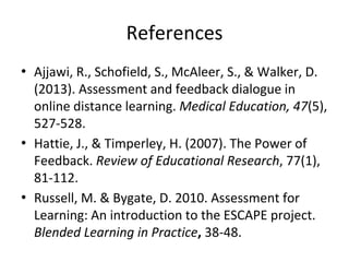 References
• Ajjawi, R., Schofield, S., McAleer, S., & Walker, D.
(2013). Assessment and feedback dialogue in
online distance learning. Medical Education, 47(5),
527-528.
• Hattie, J., & Timperley, H. (2007). The Power of
Feedback. Review of Educational Research, 77(1),
81-112.
• Russell, M. & Bygate, D. 2010. Assessment for
Learning: An introduction to the ESCAPE project.
Blended Learning in Practice, 38-48.
 