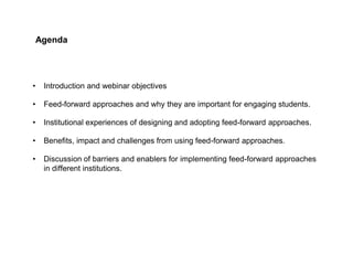 Agenda
• Introduction and webinar objectives
• Feed-forward approaches and why they are important for engaging students.
• Institutional experiences of designing and adopting feed-forward approaches.
• Benefits, impact and challenges from using feed-forward approaches.
• Discussion of barriers and enablers for implementing feed-forward approaches
in different institutions.
 