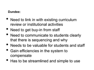 Dundee:
• Need to link in with existing curriculum
review or institutional activities
• Need to get buy-in from staff
• Need to communicate to students clearly
that there is sequencing and why
• Needs to be valuable for students and staff
• Gain efficiencies in the system to
compensate
• Has to be streamlined and simple to use
 