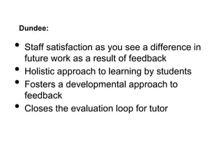 Dundee:
• Staff satisfaction as you see a difference in
future work as a result of feedback
• Holistic approach to learning by students
• Fosters a developmental approach to
feedback
• Closes the evaluation loop for tutor
 