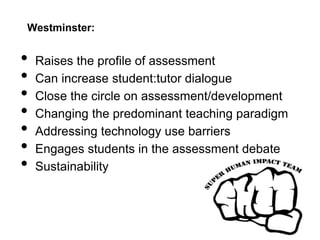 Westminster:
• Raises the profile of assessment
• Can increase student:tutor dialogue
• Close the circle on assessment/development
• Changing the predominant teaching paradigm
• Addressing technology use barriers
• Engages students in the assessment debate
• Sustainability
 