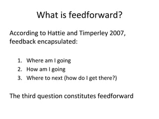 What is feedforward?
According to Hattie and Timperley 2007,
feedback encapsulated:
1. Where am I going
2. How am I going
3. Where to next (how do I get there?)
The third question constitutes feedforward
 