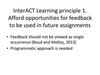 InterACT Learning principle 1.
Afford opportunities for feedback
to be used in future assignments
• Feedback should not be viewed as single
occurrence (Boud and Molloy, 2013)
• Programmatic approach is needed
 