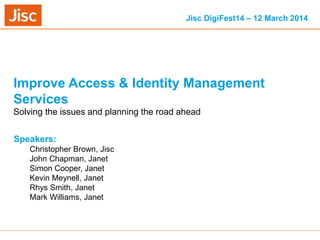 13/03/2014 Venue Name: Go to 'View' menu > 'Header and Footer' to change slide 1
Improve Access & Identity Management
Services
Speakers:
Christopher Brown, Jisc
John Chapman, Janet
Simon Cooper, Janet
Kevin Meynell, Janet
Rhys Smith, Janet
Mark Williams, Janet
Solving the issues and planning the road ahead
Jisc DigiFest14 – 12 March 2014
 