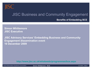 JISC Business and Community Engagement Benefits of Embedding BCE   Simon Whittemore JISC Executive JISC Advisory Services’ Embedding Business and Community Engagement dissemination event  10 December 2009  http://www.jisc.ac.uk/whatwedo/programmes/bce.aspx 