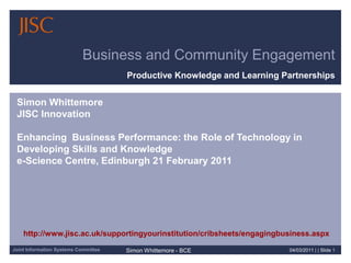 21/02/2011| | Slide 1 Business and Community Engagement Productive Knowledge and Learning Partnerships Simon WhittemoreJISC InnovationEnhancing  Business Performance: the Role of Technology in Developing Skills and Knowledgee-Science Centre, Edinburgh 21 February 2011 http://www.jisc.ac.uk/supportingyourinstitution/cribsheets/engagingbusiness.aspx 
