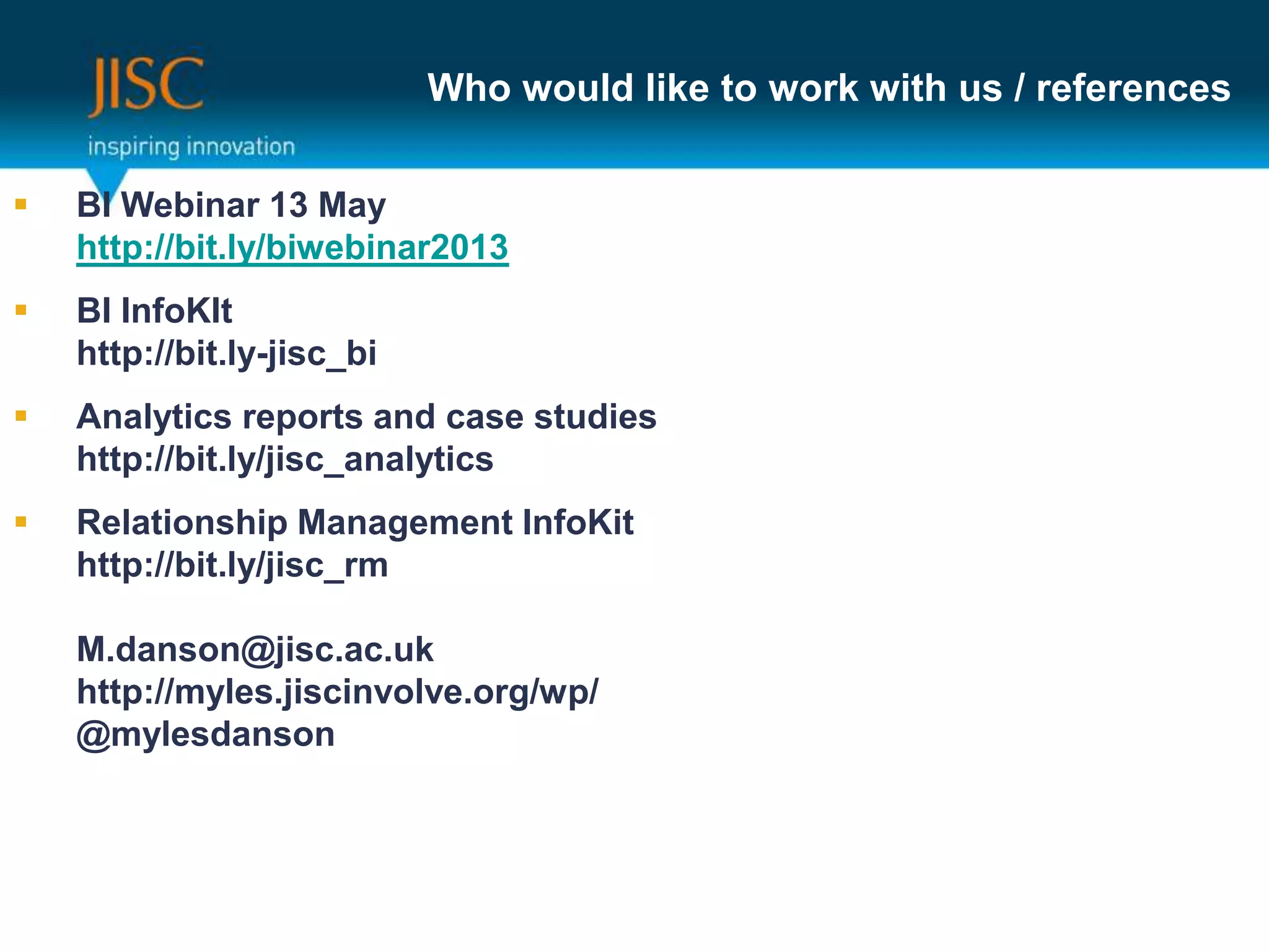 Who would like to work with us / references
 BI Webinar 13 May
www.jiscbiwebinar.eventbrite.com
 BI InfoKIt
http://bit.ly-jisc_bi
 Analytics reports and case studies
http://bit.ly/jisc_analytics
 Relationship Management InfoKit
http://bit.ly/jisc_rm
 These slides
http://bit.ly/jisc_BI_RM_Analytics_offer
M.danson@jisc.ac.uk
http://myles.jiscinvolve.org/wp/
@mylesdanson
 