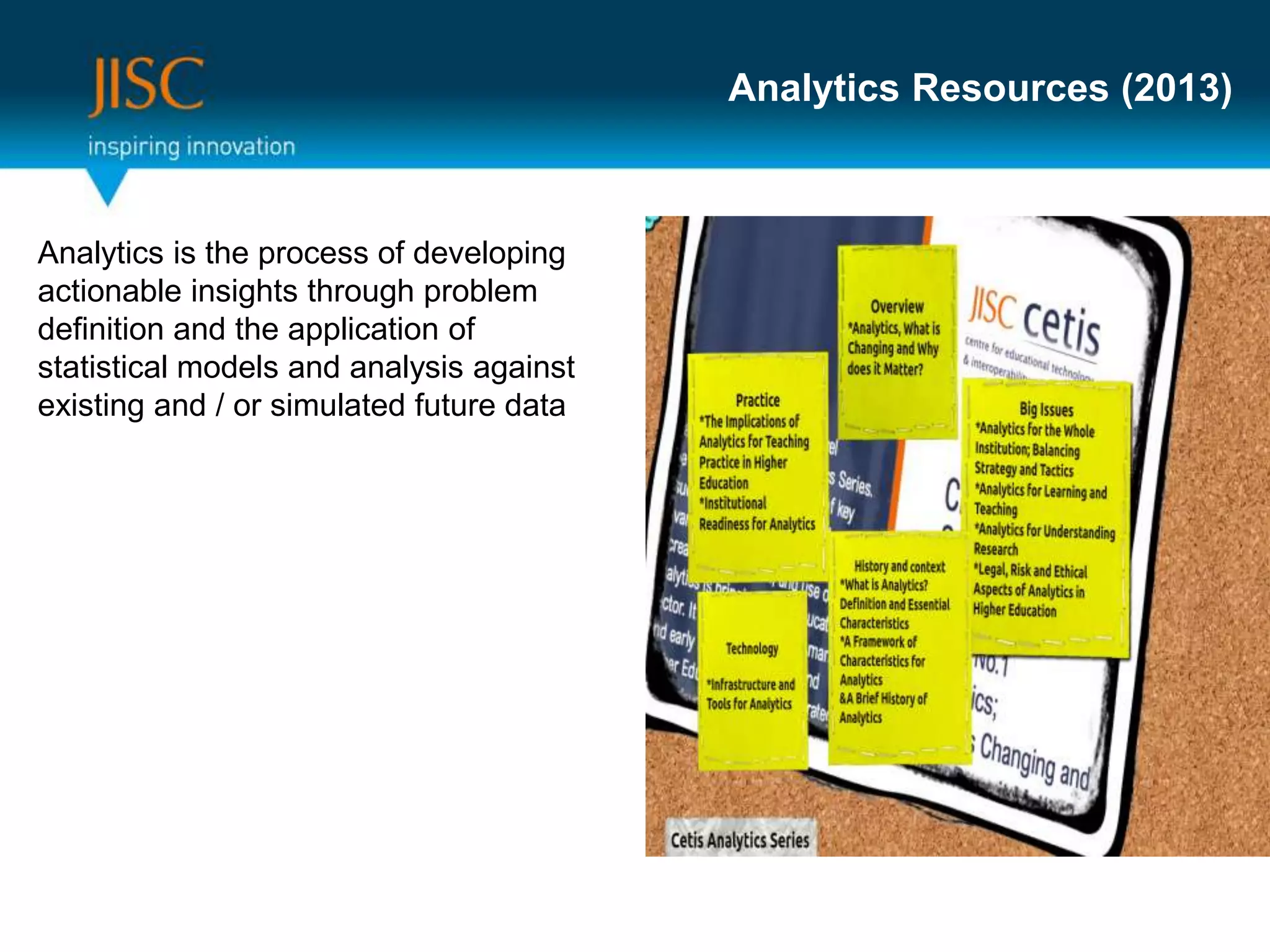 Analytics Resources (2013)
Analytics is the process of developing
actionable insights through problem
definition and the application of
statistical models and analysis against
existing and / or simulated future data
 