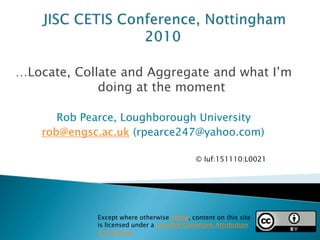…Locate, Collate and Aggregate and what I’m
doing at the moment
Rob Pearce, Loughborough University
rob@engsc.ac.uk (rpearce247@yahoo.com)
Except where otherwise noted, content on this site
is licensed under a Creative Commons Attribution
3.0 License
© luf:151110:L0021)
 