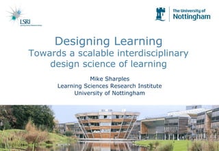 Designing Learning
Towards a scalable interdisciplinary
design science of learning
Mike Sharples
Learning Sciences Research Institute
University of Nottingham
 