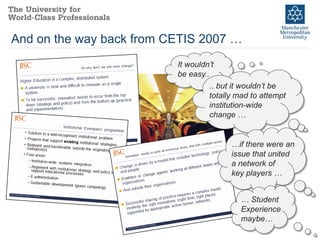 And on the way back from CETIS 2007 …
                          It wouldn’t
                          be easy..
                                   .. but it wouldn’t be
                                   totally mad to attempt
                                   institution-wide
                                   change …


                                         …if there were an
                                         issue that united
                                         a network of
                                         key players …


                                            … Student
                                            Experience
                                            maybe…
 