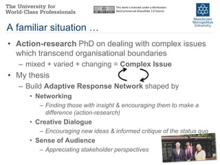 This work is licensed under a Attribution-
                                   NonCommercial-ShareAlike 2.0 licence




A familiar situation …
• Action-research PhD on dealing with complex issues
  which transcend organisational boundaries
  – mixed + varied + changing = Complex Issue
• My thesis
  – Build Adaptive Response Network shaped by
     • Networking
        – Finding those with insight & encouraging them to make a
          difference (action-research)
     • Creative Dialogue
        – Encouraging new ideas & informed critique of the status quo
     • Sense of Audience
        – Appreciating stakeholder perspectives
 