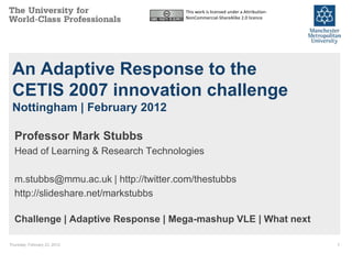 This work is licensed under a Attribution-
                                       NonCommercial-ShareAlike 2.0 licence




 An Adaptive Response to the
 CETIS 2007 innovation challenge
 Nottingham | February 2012

  Professor Mark Stubbs
  Head of Learning & Research Technologies

  m.stubbs@mmu.ac.uk | http://twitter.com/thestubbs
  http://slideshare.net/markstubbs

  Challenge | Adaptive Response | Mega-mashup VLE | What next

Thursday, February 23, 2012                                                         1
 