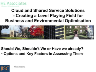 Cloud and Shared Service Solutions
     - Creating a Level Playing Field for
  Business and Environmental Optimisation




Should We, Shouldn’t We or Have we already?
- Options and Key Factors in Assessing Them

      Paul Hopkins
 
