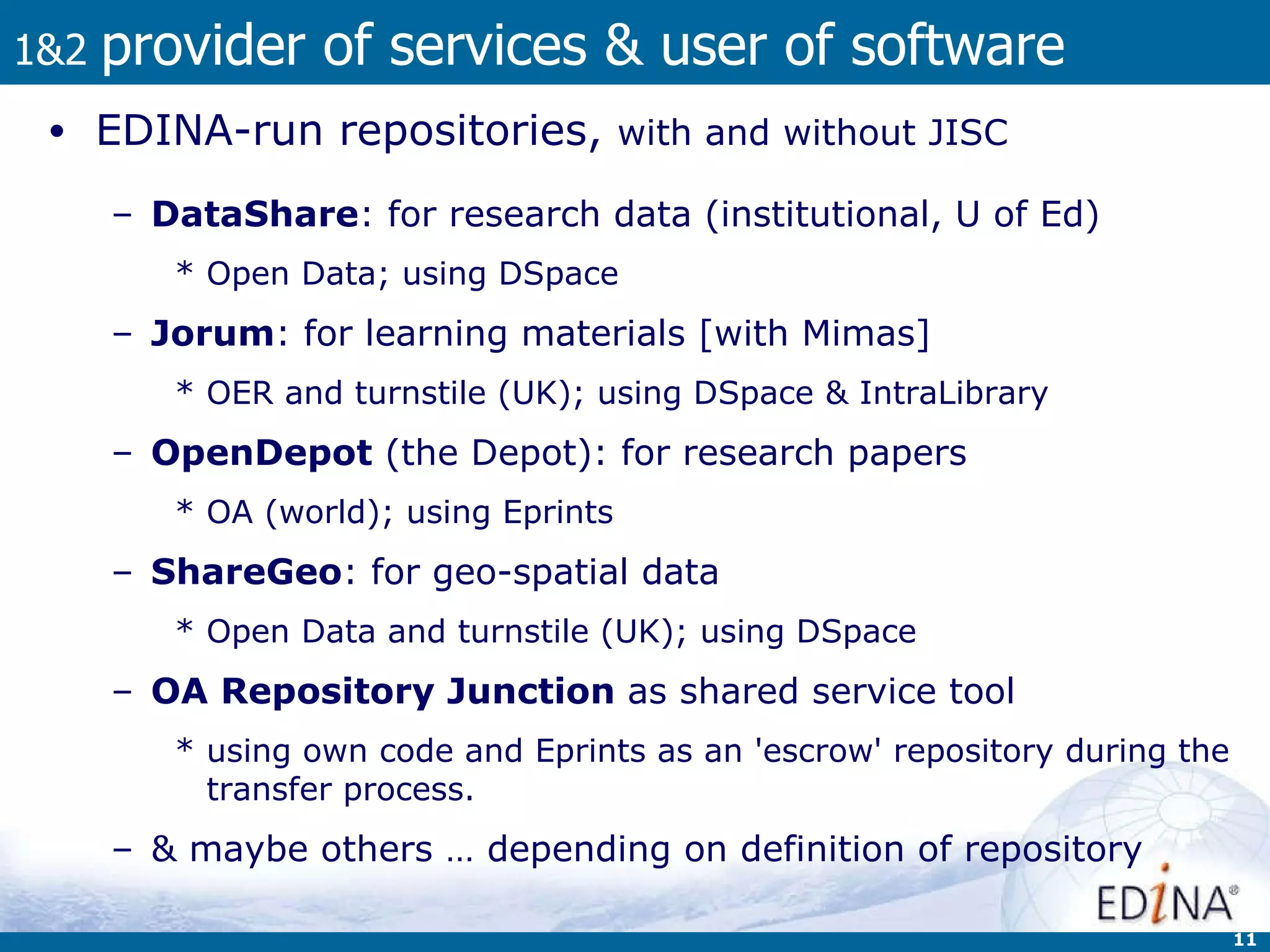 1&2  provider of services & user of software EDINA-run repositories,  with and without JISC DataShare : for research data (institutional, U of Ed)  Open Data; using DSpace  Jorum : for learning materials [with Mimas]  OER and turnstile (UK); using DSpace & IntraLibrary OpenDepot  (the Depot): for research papers OA (world); using Eprints  ShareGeo : for geo-spatial data Open Data and turnstile (UK); using DSpace OA Repository Junction  as shared service tool  using own code and  Eprints as an 'escrow' repository during the transfer process. & maybe others … depending on definition of repository 