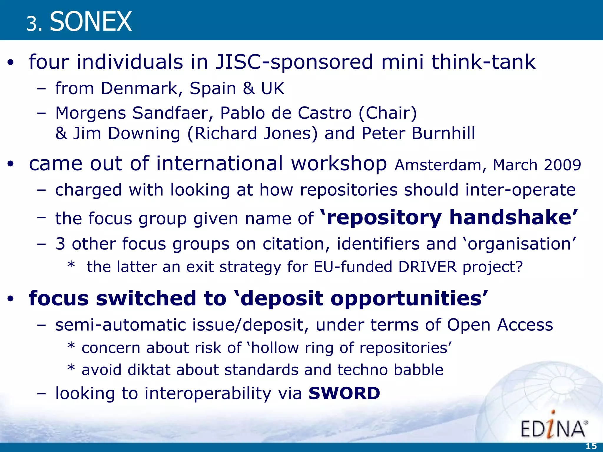 3.  SONEX four individuals in JISC-sponsored mini think-tank  from Denmark, Spain & UK  Morgens Sandfaer, Pablo de Castro (Chair)  & Jim Downing (Richard Jones) and Peter Burnhill  came out of international workshop  Amsterdam, March 2009  charged with looking at how repositories should inter-operate the focus group given name of  ‘repository handshake’ 3 other focus groups on citation, identifiers and ‘organisation’ the latter an exit strategy for EU-funded DRIVER project? focus switched to ‘deposit opportunities’ semi-automatic issue/deposit, under terms of Open Access  concern about risk of  ‘hollow ring of repositories’   avoid diktat about standards and techno babble looking to interoperability via  SWORD 