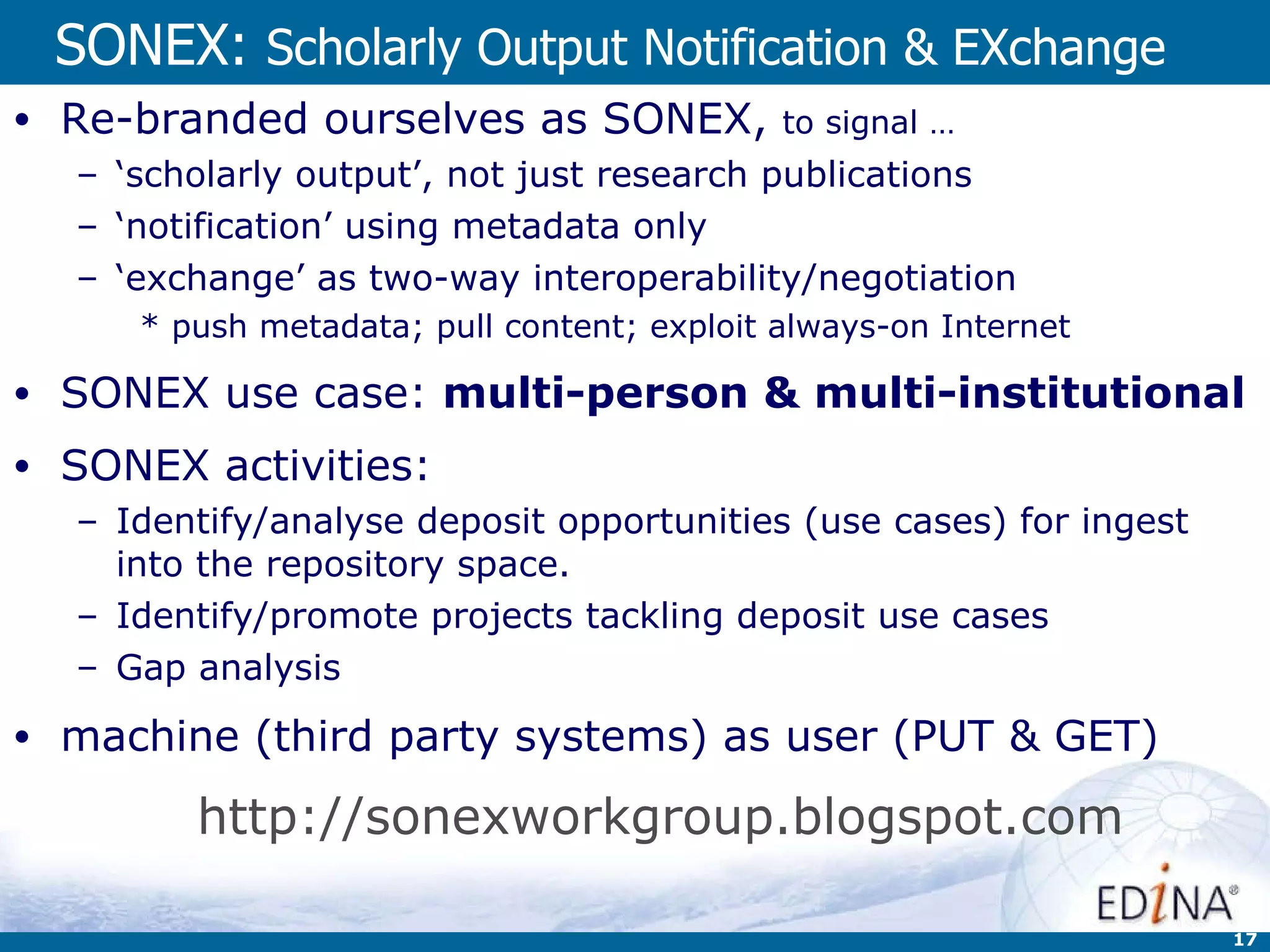 SONEX:  Scholarly Output Notification & EXchange Re-branded ourselves as SONEX,  to signal … ‘ scholarly output’, not just research publications  ‘ notification’ using metadata only ‘ exchange’ as two-way interoperability/negotiation push metadata; pull content; exploit always-on Internet  SONEX use case:  multi-person & multi-institutional SONEX activities: Identify/analyse deposit opportunities (use cases) for ingest into the repository space.  Identify/promote projects tackling deposit use cases   Gap analysis machine (third party systems) as user (PUT & GET) http://sonexworkgroup.blogspot.com   