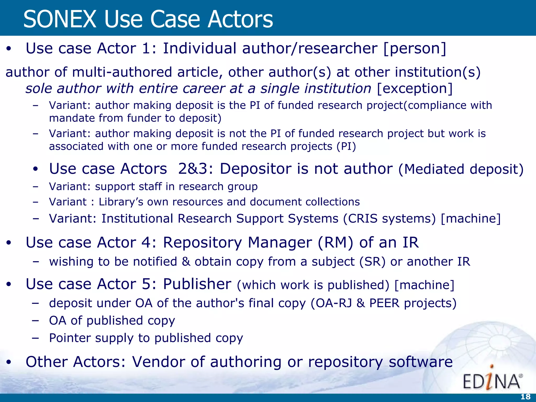 SONEX Use Case Actors Use case Actor 1: Individual author/researcher [person] author of multi-authored article, other author(s) at other institution(s) sole author with entire career at a single institution  [exception] Variant: author making deposit is the PI of funded research project(compliance with mandate from funder to deposit) Variant: author making deposit is not the PI of funded research project but work is associated with one or more funded research projects (PI) Use case Actors  2&3: Depositor is not author  (Mediated deposit) Variant: support staff in research group Variant : Library’s own resources and document collections Variant: Institutional Research Support Systems (CRIS systems) [machine] Use case Actor 4: Repository Manager (RM) of an IR wishing to be notified & obtain copy from a subject (SR) or another IR Use case Actor 5: Publisher  (which work is published) [machine] deposit under OA of the author's final copy (OA-RJ & PEER projects) OA of published copy Pointer supply to published copy Other Actors: Vendor of authoring or repository software 