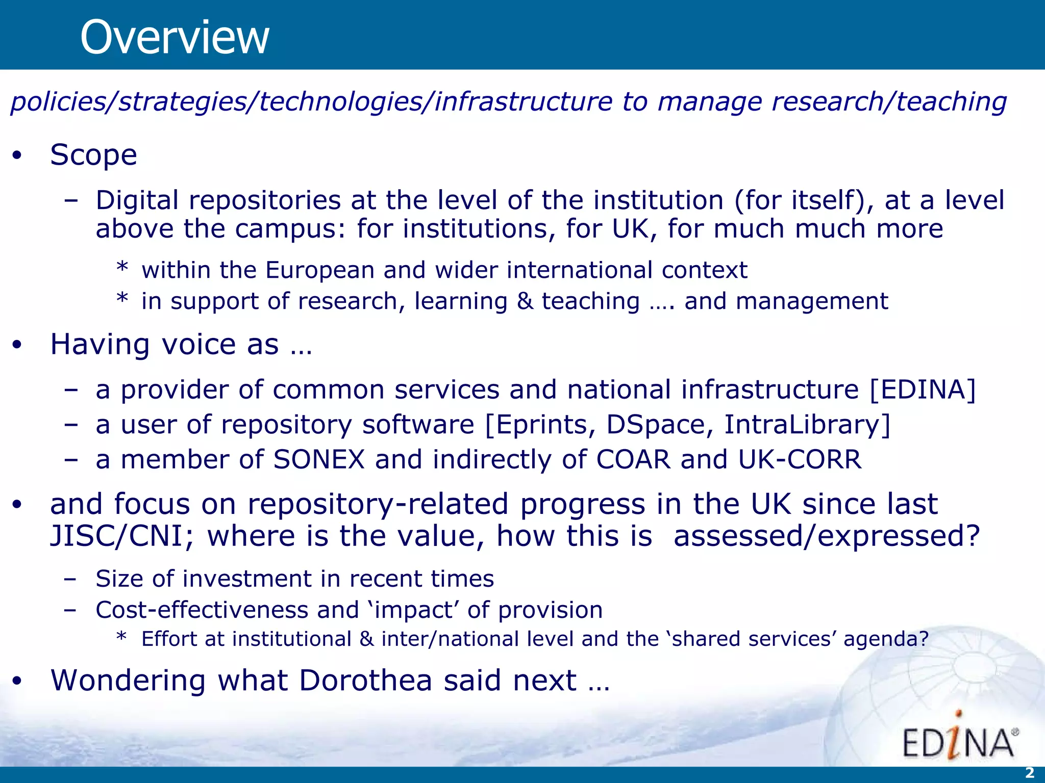 Overview policies/strategies/technologies/infrastructure to manage research/teaching   Scope Digital repositories at the level of the institution (for itself), at a level above the campus: for institutions, for UK, for much much more  within the European and wider international context in support of research, learning & teaching …. and management Having voice as … a provider of common services and national infrastructure [EDINA] a user of repository software [Eprints, DSpace, IntraLibrary] a member of SONEX and indirectly of COAR and UK-CORR and focus on repository-related progress in the UK since last JISC/CNI;  where is the value, how this is  assessed/expressed? Size of investment in recent times Cost-effectiveness and ‘impact’ of provision  Effort at institutional & inter/national level and the ‘shared services’ agenda? Wondering what Dorothea said next … 