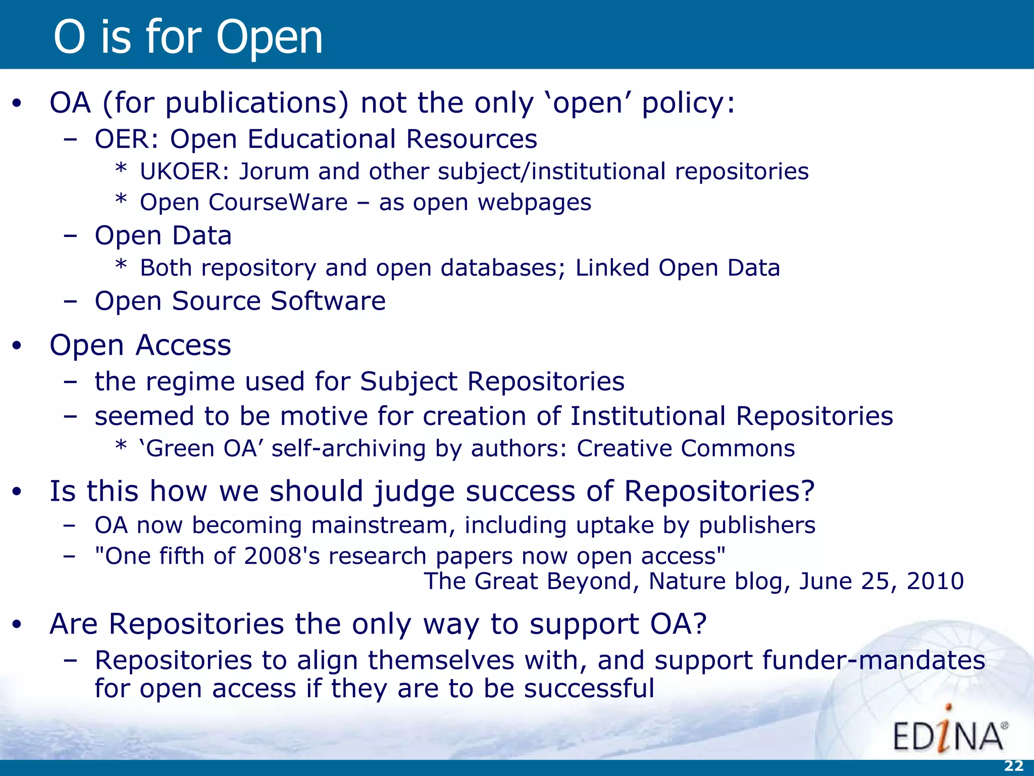 O is for Open OA (for publications) not the only ‘open’ policy: OER: Open Educational Resources UKOER: Jorum and other subject/institutional repositories  Open CourseWare – as open webpages Open Data Both repository and open databases; Linked Open Data Open Source Software Open Access  the regime used for Subject Repositories  seemed to be motive for creation of Institutional Repositories ‘ Green OA’ self-archiving by authors: Creative Commons Is this how we should judge success of Repositories? OA now becoming mainstream, including uptake by publishers &quot;One fifth of 2008's research papers now open access&quot;  The Great Beyond, Nature blog, June 25, 2010 Are Repositories the only way to support OA? Repositories to align themselves with, and support funder-mandates for open access if they are to be successful 