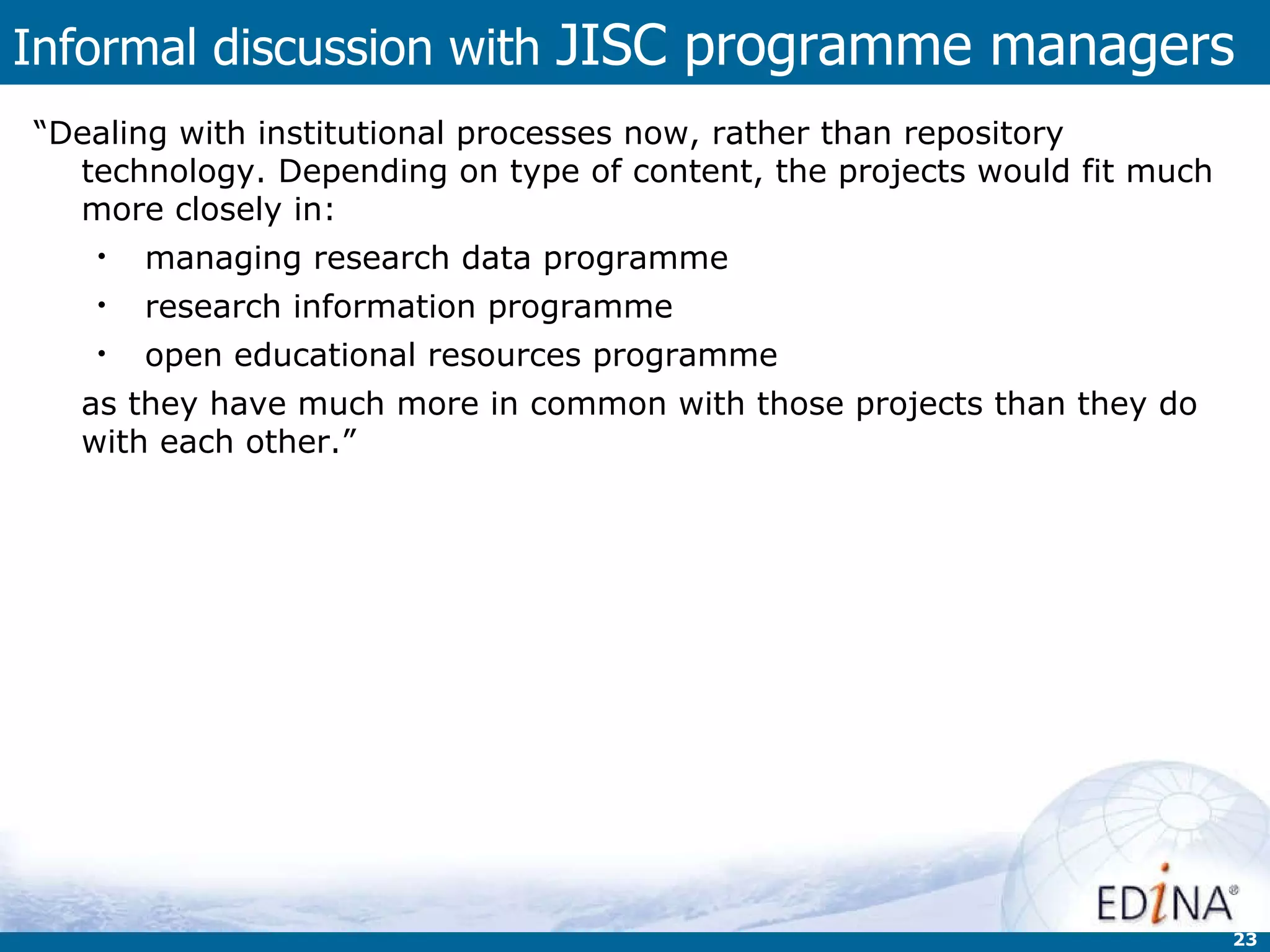 Informal discussion with  JISC programme managers “ Dealing with institutional processes now, rather than repository technology. Depending on type of content, the projects would fit much more closely in:  managing research data programme  research information programme  open educational resources programme  as they have much more in common with those projects than they do with each other.” 