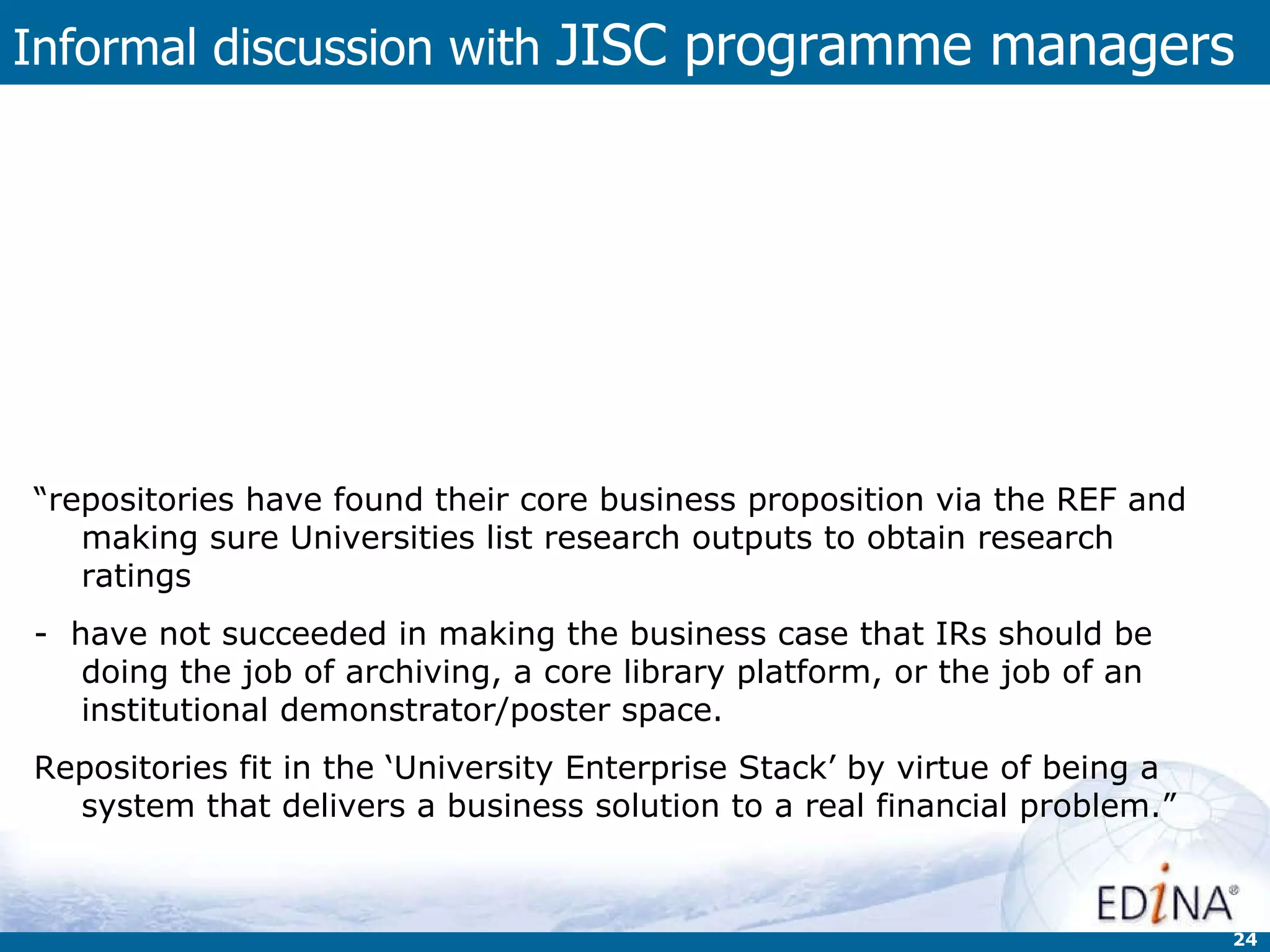 Informal discussion with  JISC programme managers “ Dealing with institutional processes now, rather than repository technology. Depending on type of content, the projects would fit much more closely in:  managing research data programme  research information programme  open educational resources programme  as they have much more in common with those projects than they do with each other.” “ repositories have found their core business proposition via the REF and making sure Universities list research outputs to obtain research ratings  -  have not succeeded in making the business case that IRs should be doing the job of archiving, a core library platform, or the job of an institutional demonstrator/poster space.  Repositories fit in the ‘University Enterprise Stack’ by virtue of being a system that delivers a business solution to a real financial problem.” 