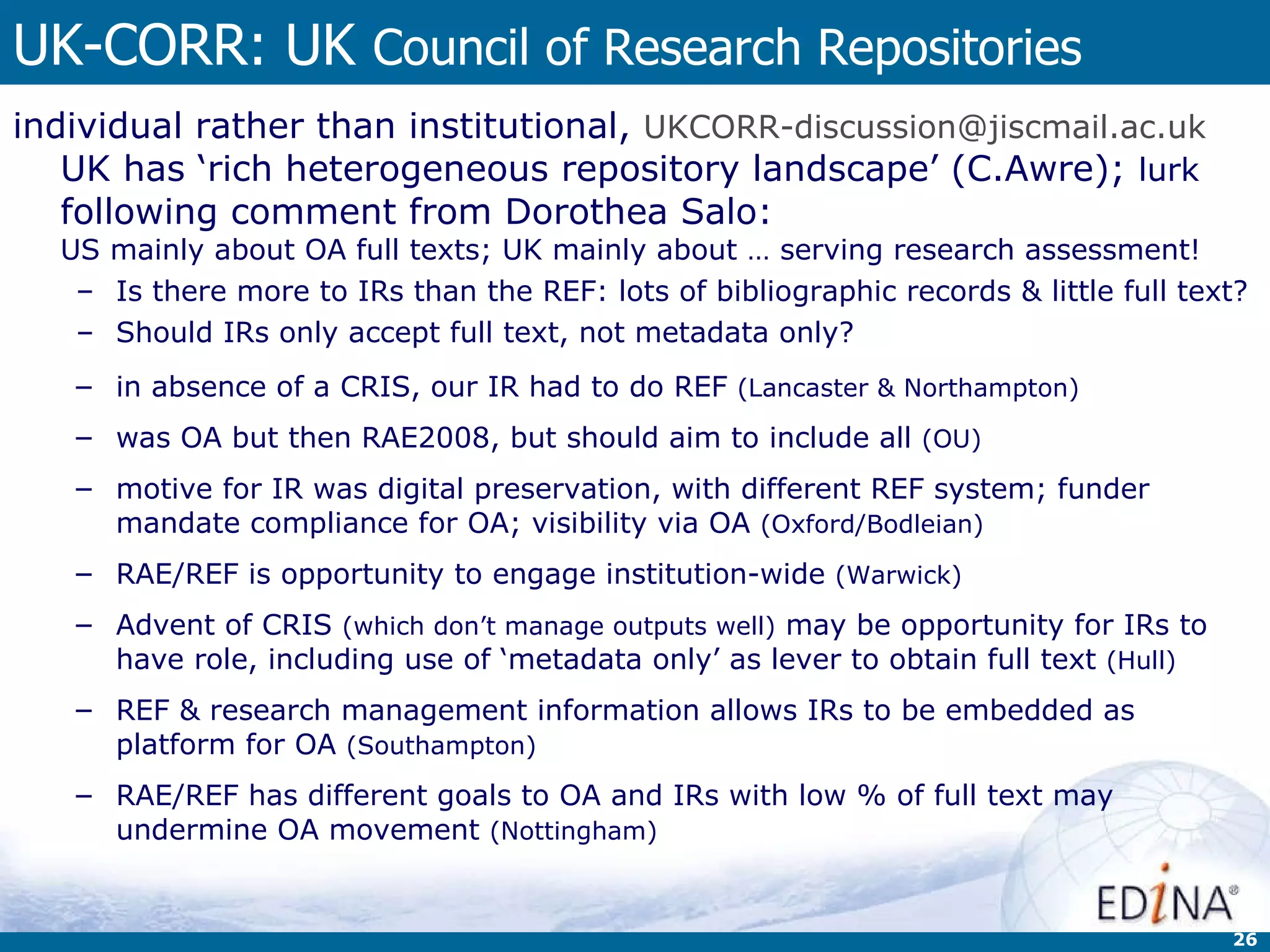 UK-CORR: UK  Council of Research Repositories individual rather than institutional,  [email_address]   UK has ‘rich heterogeneous repository landscape’ (C.Awre);  lurk  following comment from Dorothea Salo:  US mainly about OA full texts; UK mainly about … serving research assessment! Is there more to IRs than the REF: lots of bibliographic records & little full text? Should IRs only accept full text, not metadata only? in absence of a CRIS, our IR had to do REF  (Lancaster & Northampton)   was OA but then RAE2008, but should aim to include all  (OU) motive for IR was digital preservation, with different REF system; funder mandate compliance for OA; visibility via OA  (Oxford/Bodleian) RAE/REF is opportunity to engage institution-wide  (Warwick) Advent of CRIS  (which don’t manage outputs well)  may be opportunity for IRs to have role, including use of ‘metadata only’ as lever to obtain full text  (Hull) REF & research management information allows IRs to be embedded as platform for OA  (Southampton)  RAE/REF has different goals to OA and IRs with low % of full text may undermine OA movement  (Nottingham) 