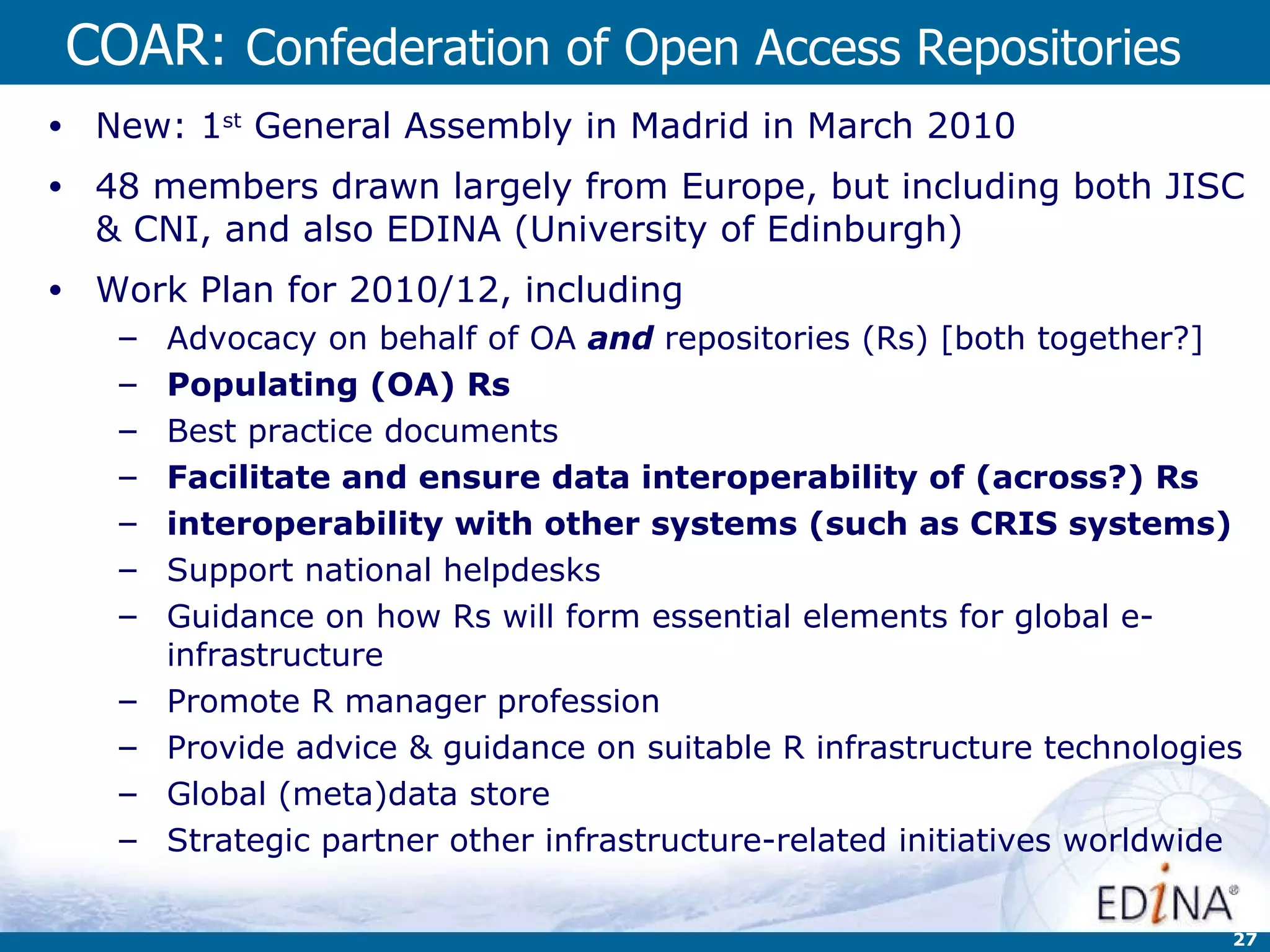 COAR:  Confederation of Open Access Repositories New: 1 st  General Assembly in Madrid in March 2010 48 members drawn largely from Europe, but including both JISC & CNI, and also EDINA (University of Edinburgh) Work Plan for 2010/12, including Advocacy on behalf of OA  and  repositories (Rs) [both together?] Populating (OA) Rs Best practice documents Facilitate and ensure data interoperability of (across?) Rs interoperability with other systems (such as CRIS systems) Support national helpdesks Guidance on how Rs will form essential elements for global e-infrastructure Promote R manager profession Provide advice & guidance on suitable R infrastructure technologies Global (meta)data store Strategic partner other infrastructure-related initiatives worldwide 