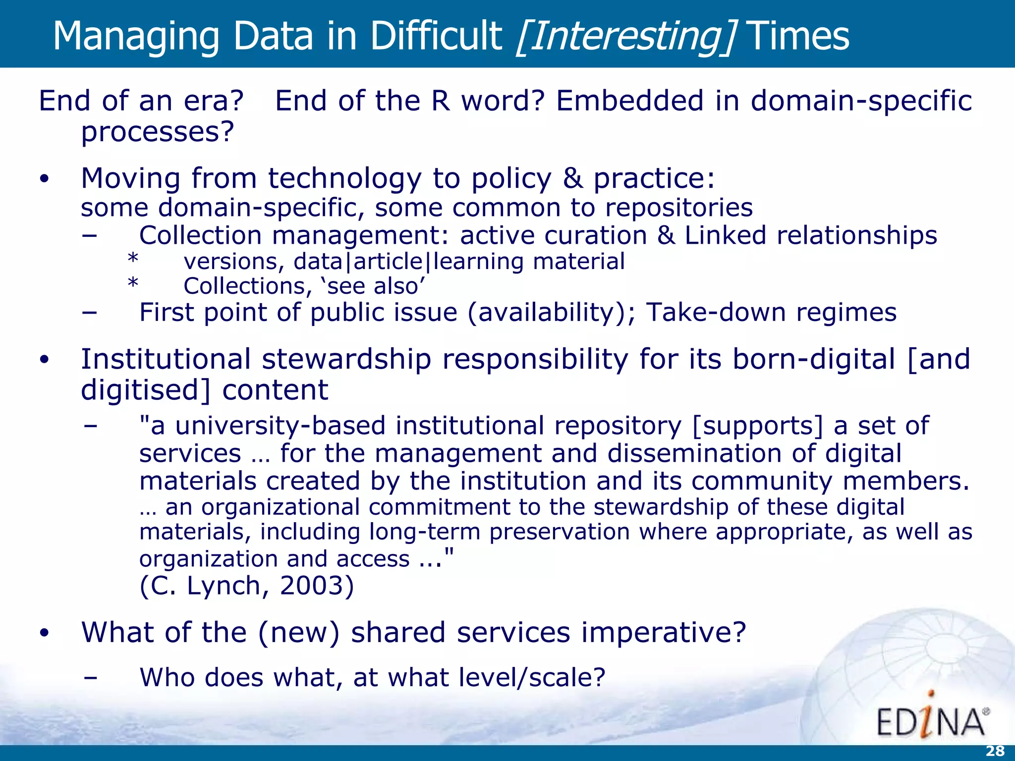 Managing Data in Difficult  [Interesting]  Times   End of an era?  End of the R word? Embedded in domain-specific processes? Moving from technology to policy & practice: some domain-specific, some common to repositories Collection management: active curation & Linked relationships  versions, data|article|learning material Collections, ‘see also’ First point of public issue (availability); Take-down regimes Institutional stewardship responsibility for its born-digital [and digitised] content &quot;a university-based institutional repository [supports] a set of services … for the management and dissemination of digital materials created by the institution and its community members.  … an organizational commitment to the stewardship of these digital materials, including long-term preservation where appropriate, as well as organization and access .. .&quot;  (C. Lynch, 2003) What of the (new) shared services imperative? Who does what, at what level/scale? 