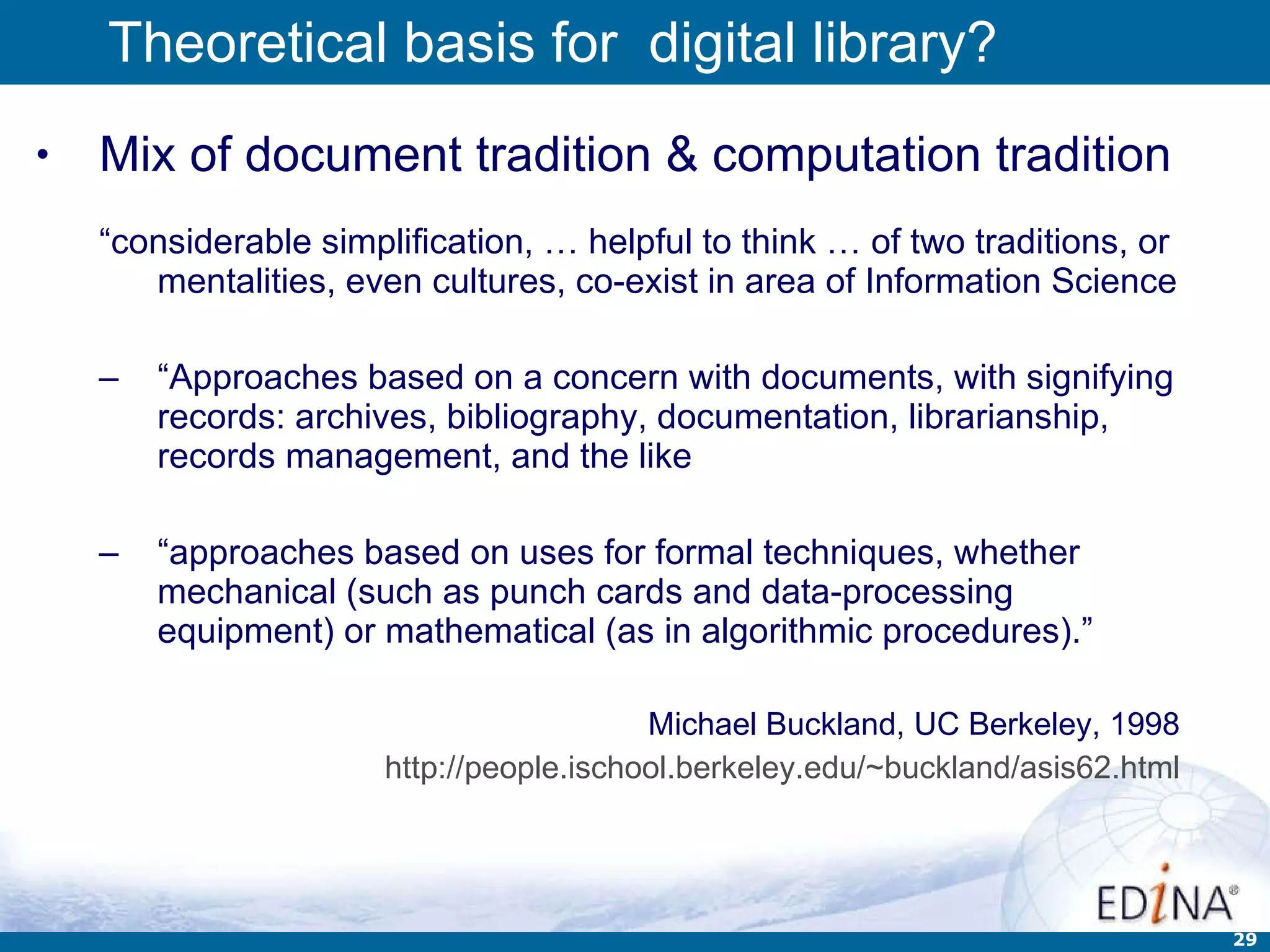 Theoretical basis for  digital library? Mix of document tradition & computation tradition “ considerable simplification, … helpful to think … of two traditions, or mentalities, even cultures, co-exist in area of Information Science “ Approaches based on a concern with documents, with signifying records: archives, bibliography, documentation, librarianship, records management, and the like  “ approaches based on uses for formal techniques, whether mechanical (such as punch cards and data-processing equipment) or mathematical (as in algorithmic procedures).” Michael Buckland, UC Berkeley, 1998 http://people.ischool.berkeley.edu/~buckland/asis62.html 