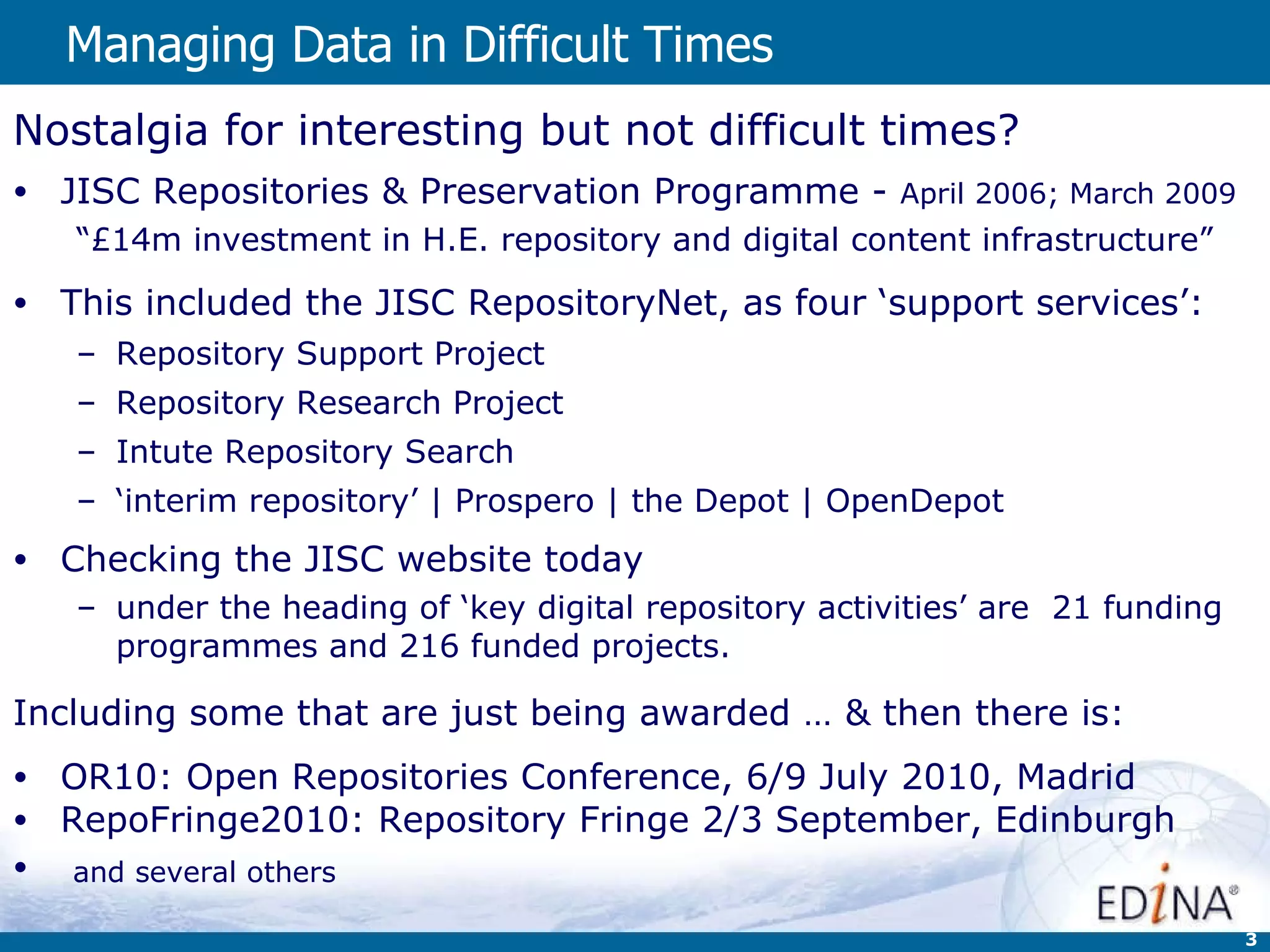 Managing Data in Difficult Times   Nostalgia for interesting but not difficult times?  JISC Repositories & Preservation Programme -  April 2006; March 2009 “ £14m investment in H.E. repository and digital content infrastructure” This included the JISC RepositoryNet, as four ‘support services’: Repository Support Project Repository Research Project Intute Repository Search ‘ interim repository’ | Prospero | the Depot | OpenDepot Checking the JISC website today under the heading of ‘key digital repository activities’ are  21 funding programmes and 216 funded projects. Including some that are just being awarded … & then there is: OR10: Open Repositories Conference, 6/9 July 2010, Madrid RepoFringe2010: Repository Fringe 2/3 September, Edinburgh and several others   