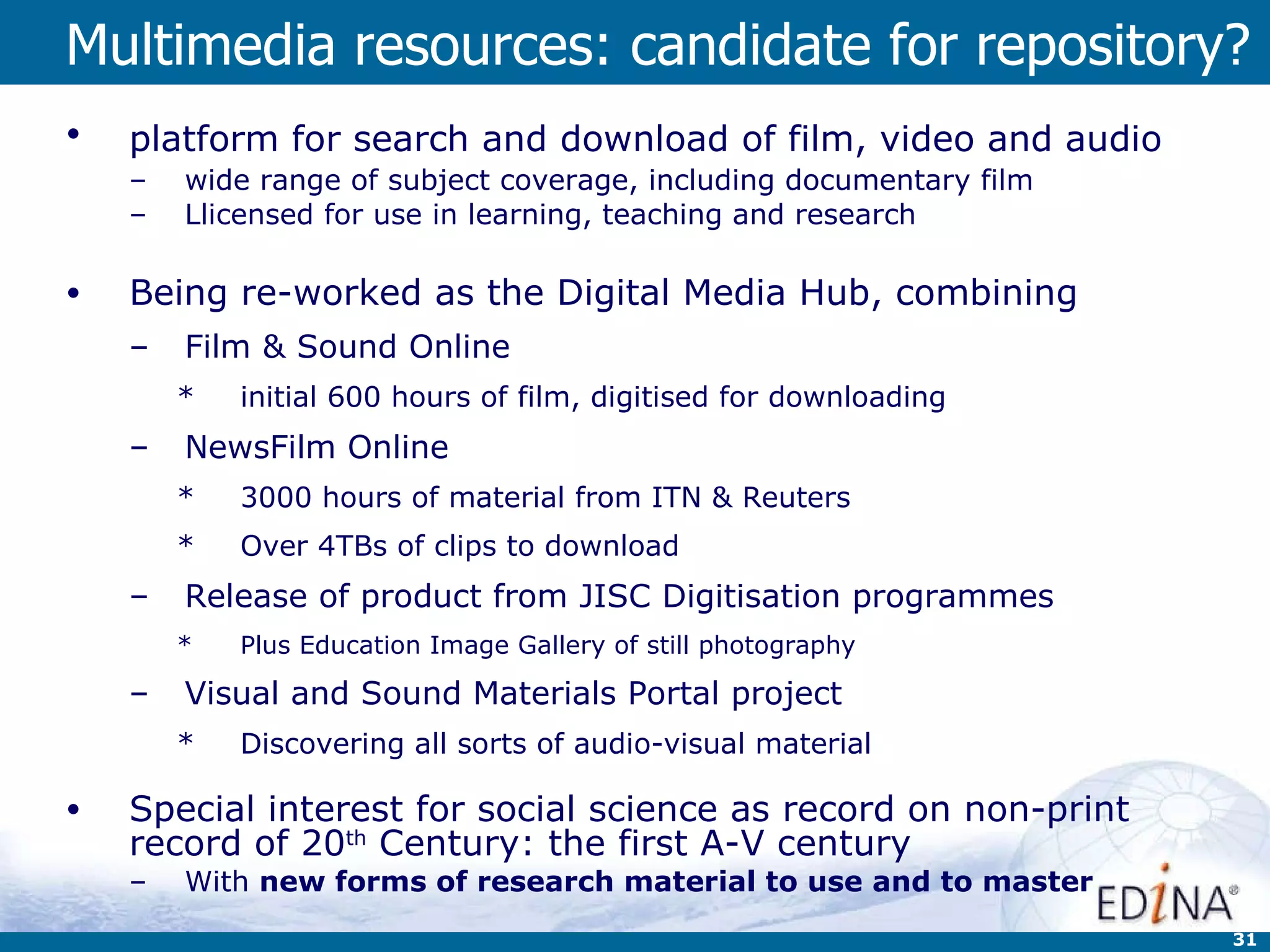 Multimedia resources: candidate for repository? platform for search and download of film, video and audio   wide range of subject coverage, including documentary film Llicensed for use in learning, teaching and research Being re-worked as the Digital Media Hub, combining Film & Sound Online initial 600 hours of film, digitised for downloading NewsFilm Online   3000 hours of material from ITN & Reuters Over 4TBs of clips to download Release of product from JISC Digitisation programmes  Plus Education Image Gallery of still photography Visual and Sound Materials Portal project Discovering all sorts of audio-visual material Special interest for social science as record on non-print record of 20 th  Century: the first A-V century With  new forms of research material to use and to master 
