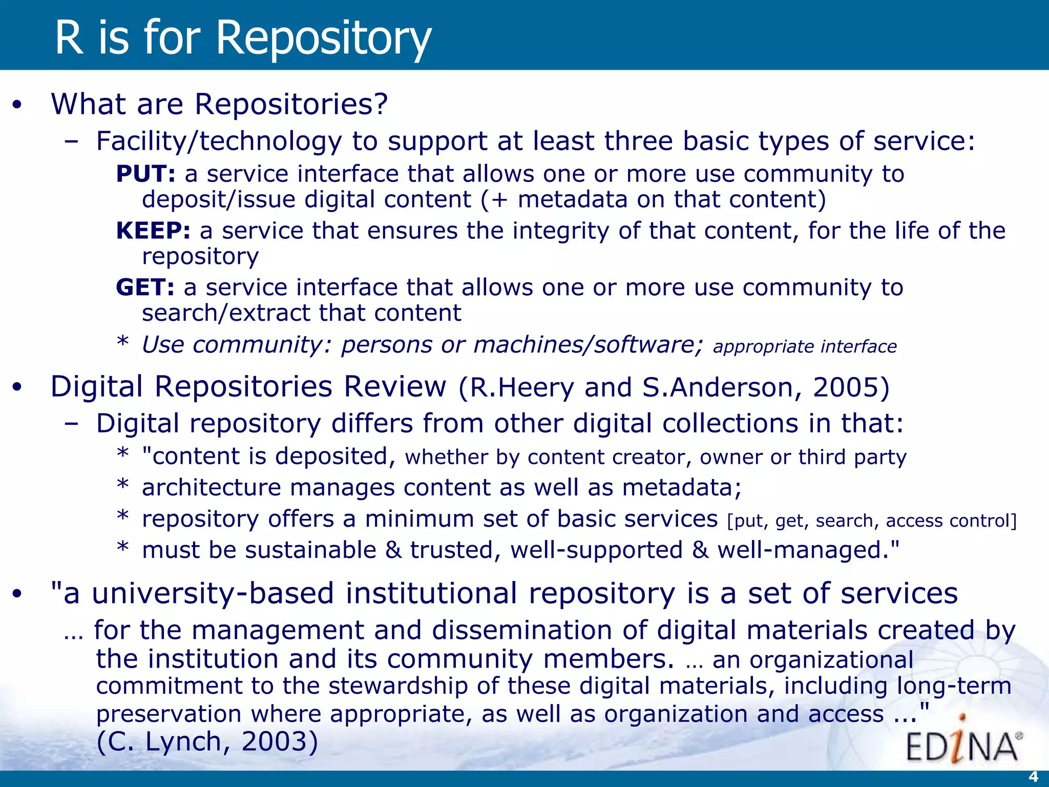 R is for Repository What are Repositories? Facility/technology to support at least three basic types of service: PUT:  a service interface that allows one or more use community to deposit/issue digital content (+ metadata on that content)  KEEP:  a service that ensures the integrity of that content, for the life of the repository GET:  a service interface that allows one or more use community to search/extract that content Use community: persons or machines/software;  appropriate interface Digital Repositories Review  (R.Heery and S.Anderson, 2005) Digital repository differs from other digital collections in that:  &quot;content is deposited,  whether by content creator, owner or third party   architecture manages content as well as metadata;  repository offers a minimum set of basic services  [put, get, search, access control]   must be sustainable & trusted, well-supported & well-managed.&quot;  &quot;a university-based institutional repository is a set of services  …  for the management and dissemination of digital materials created by the institution and its community members.  … an organizational commitment to the stewardship of these digital materials, including long-term preservation where appropriate, as well as organization and access .. .&quot;  (C. Lynch, 2003)  
