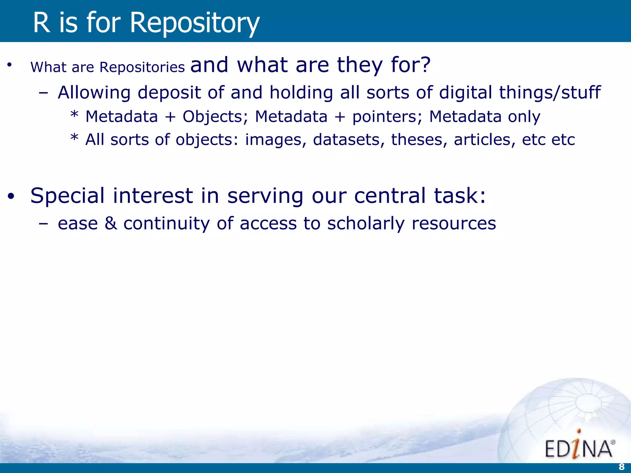 R is for Repository What are Repositories  and what are they for? Allowing deposit of and holding all sorts of digital things/stuff Metadata + Objects; Metadata + pointers; Metadata only All sorts of objects: images, datasets, theses, articles, etc etc   Special interest in serving our central task: ease & continuity of access to scholarly resources 