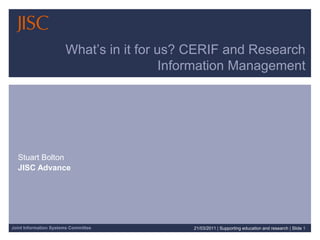 What’s in it for us? CERIF and Research Information Management Stuart Bolton JISC Advance 21/03/2011| Supporting education and research | Slide 1 