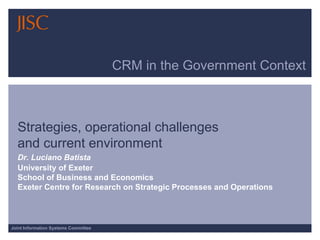 CRM in the Government Context



  Strategies, operational challenges
  and current environment
  Dr. Luciano Batista
  University of Exeter
  School of Business and Economics
  Exeter Centre for Research on Strategic Processes and Operations



Joint Information Systems Committee
 