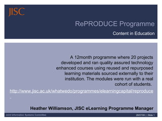 RePRODUCE Programme Content in Education 28/07/09   | |  Slide  Heather Williamson, JISC eLearning Programme Manager A 12month programme where 20 projects developed and ran quality assured technology enhanced courses using reused and repurposed learning materials sourced externally to their institution. The modules were run with a real cohort of students.  http://www.jisc.ac.uk/whatwedo/programmes/elearningcapital/reproduce  