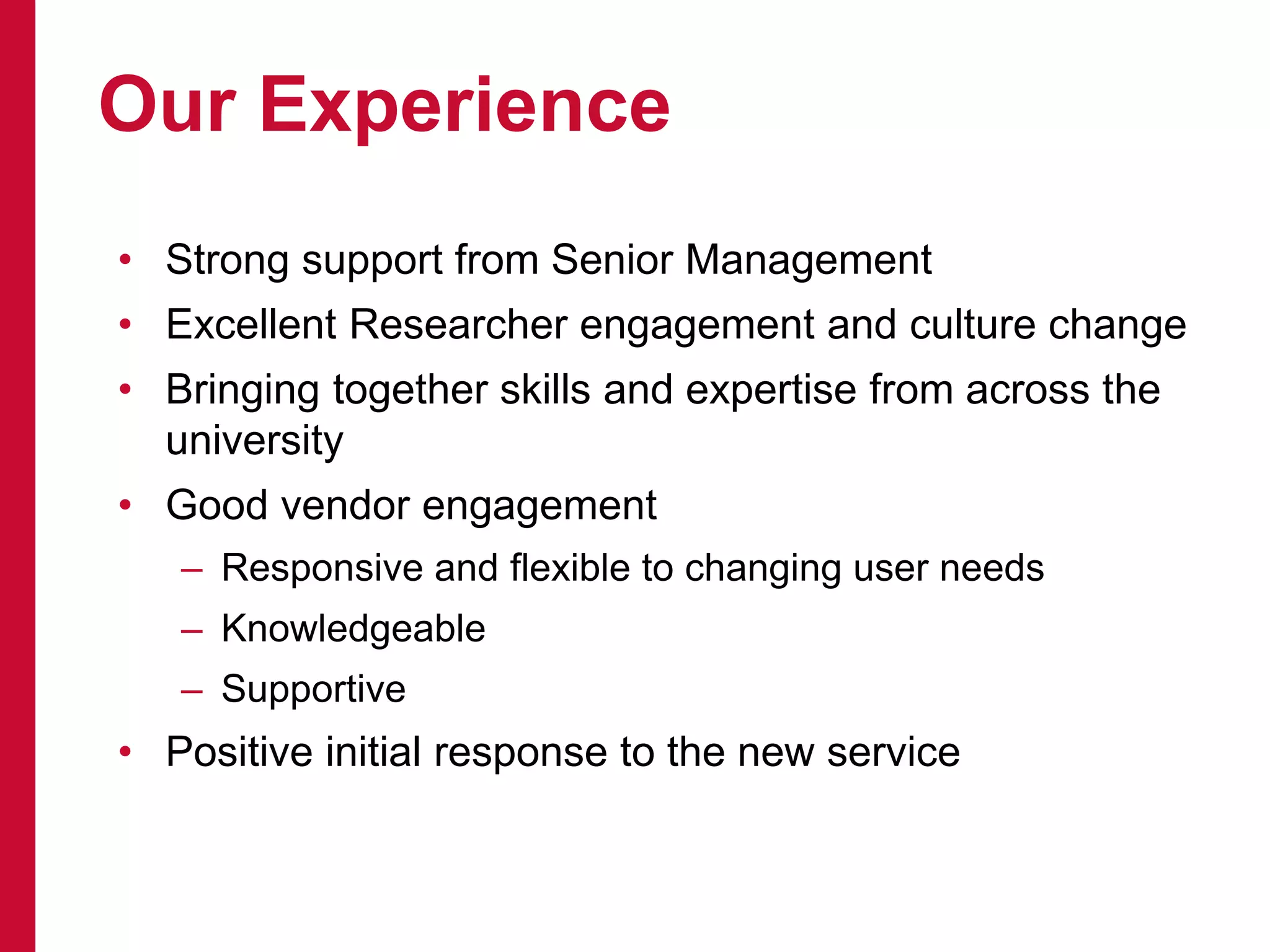 • Strong support from Senior Management
• Excellent Researcher engagement and culture change
• Bringing together skills and expertise from across the
university
• Good vendor engagement
– Responsive and flexible to changing user needs
– Knowledgeable
– Supportive
• Positive initial response to the new service
Our Experience
 
