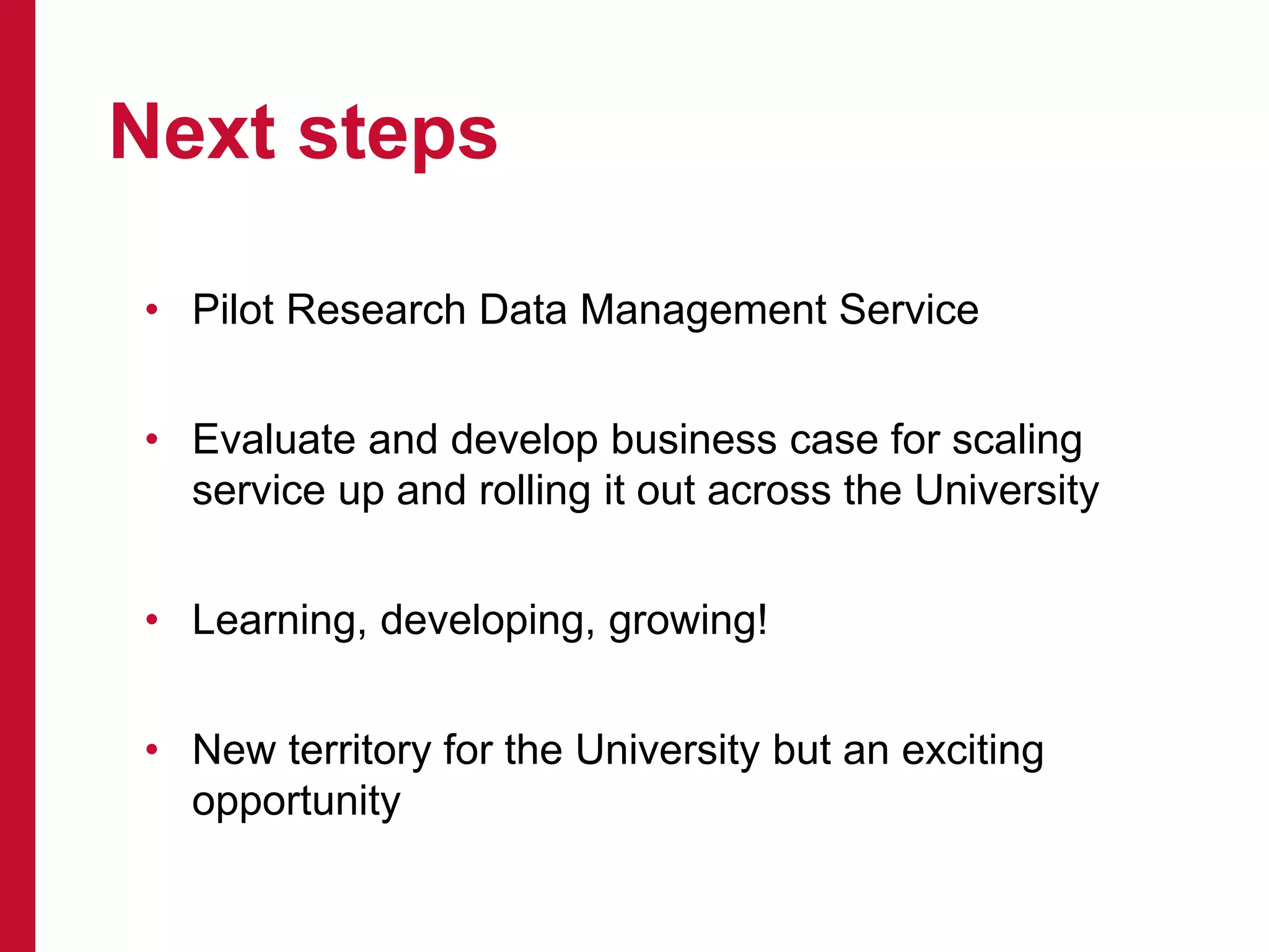 • Pilot Research Data Management Service
• Evaluate and develop business case for scaling
service up and rolling it out across the University
• Learning, developing, growing!
• New territory for the University but an exciting
opportunity
Next steps
 